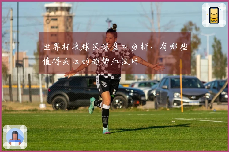 世界杯滚球买球盘口分析，有哪些值得关注的趋势和技巧